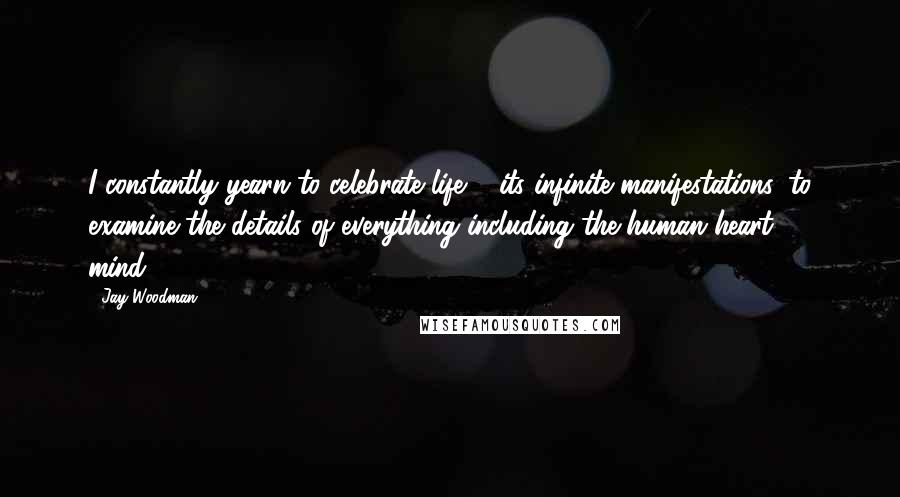 Jay Woodman Quotes: I constantly yearn to celebrate life & its infinite manifestations, to examine the details of everything including the human heart & mind.