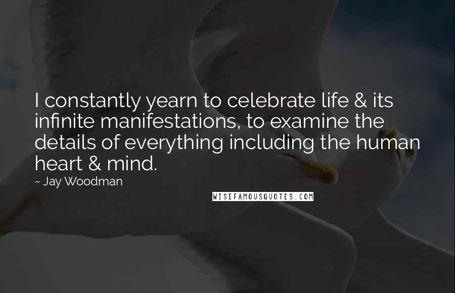 Jay Woodman Quotes: I constantly yearn to celebrate life & its infinite manifestations, to examine the details of everything including the human heart & mind.