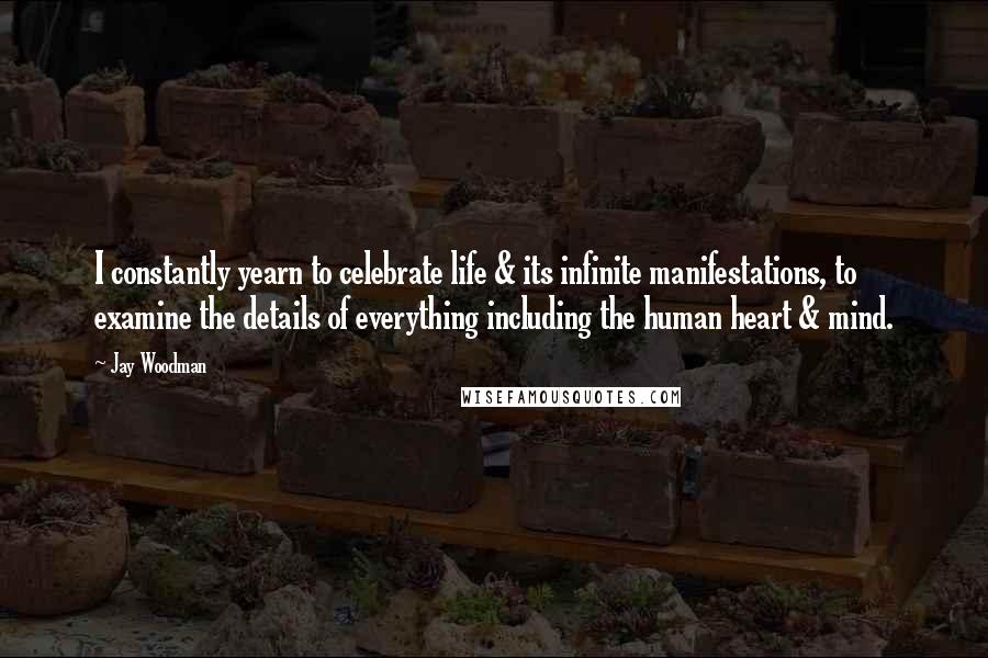 Jay Woodman Quotes: I constantly yearn to celebrate life & its infinite manifestations, to examine the details of everything including the human heart & mind.