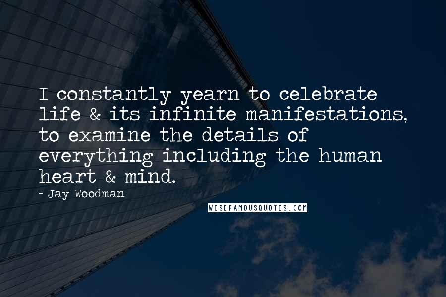 Jay Woodman Quotes: I constantly yearn to celebrate life & its infinite manifestations, to examine the details of everything including the human heart & mind.