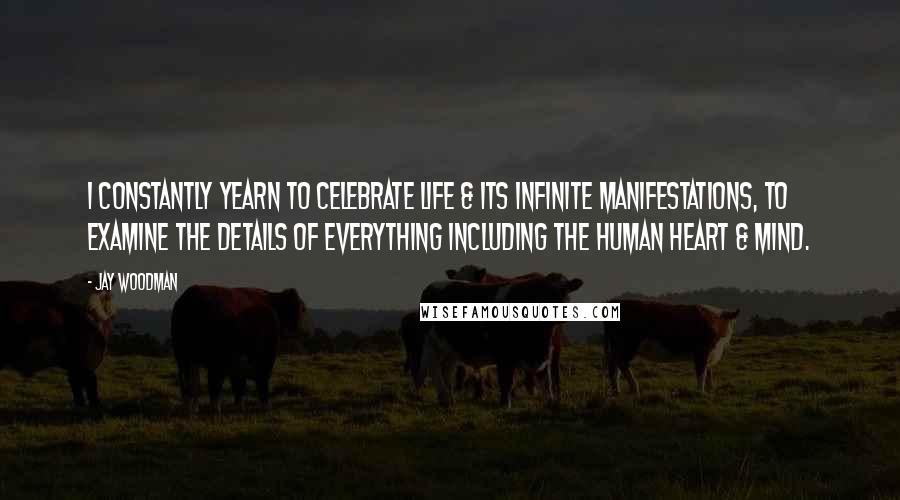 Jay Woodman Quotes: I constantly yearn to celebrate life & its infinite manifestations, to examine the details of everything including the human heart & mind.