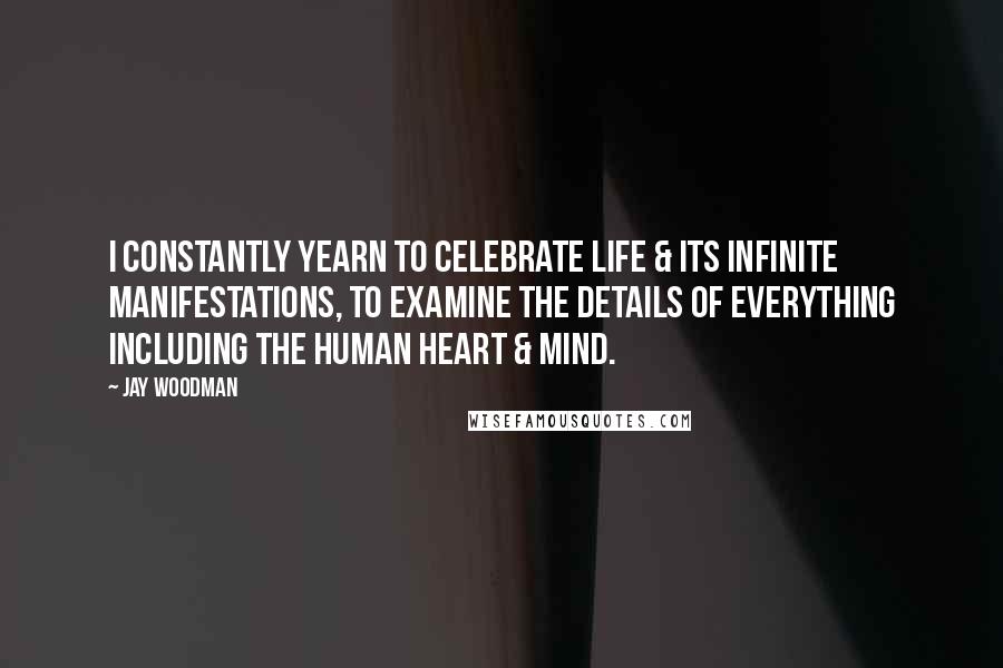 Jay Woodman Quotes: I constantly yearn to celebrate life & its infinite manifestations, to examine the details of everything including the human heart & mind.