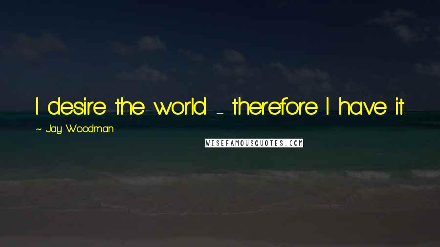 Jay Woodman Quotes: I desire the world - therefore I have it.