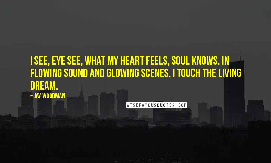 Jay Woodman Quotes: I see, eye see, what my heart feels, soul knows. In flowing sound and glowing scenes, I touch the living dream.