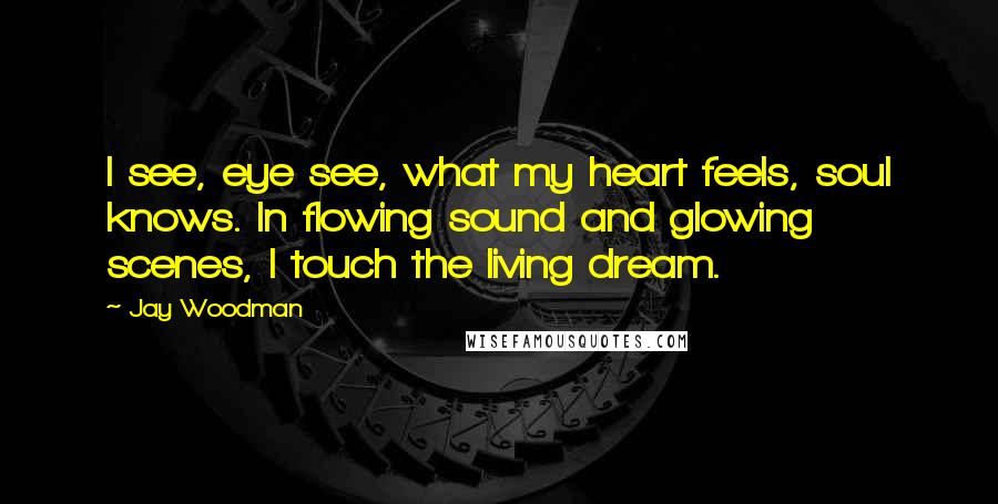 Jay Woodman Quotes: I see, eye see, what my heart feels, soul knows. In flowing sound and glowing scenes, I touch the living dream.