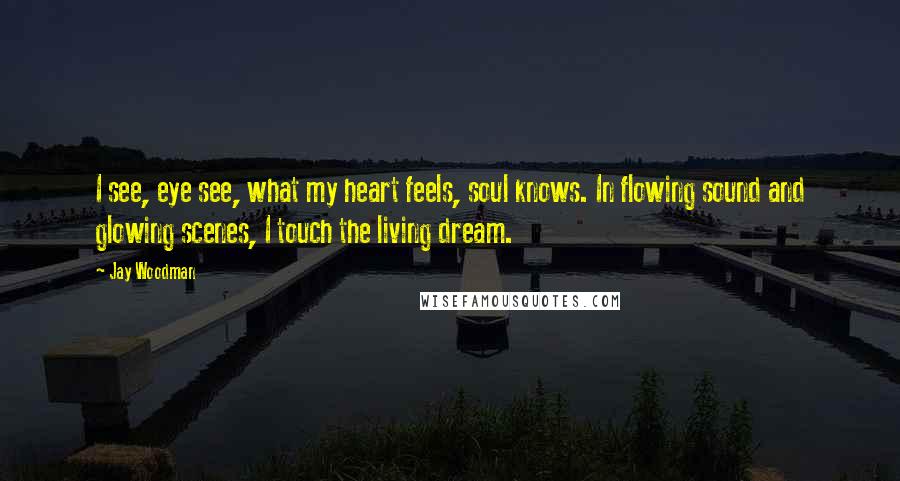 Jay Woodman Quotes: I see, eye see, what my heart feels, soul knows. In flowing sound and glowing scenes, I touch the living dream.