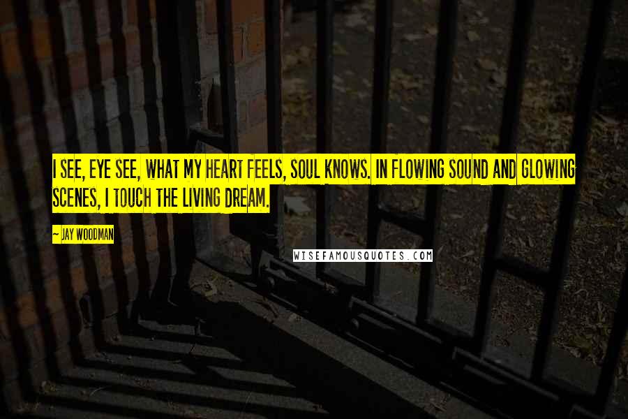 Jay Woodman Quotes: I see, eye see, what my heart feels, soul knows. In flowing sound and glowing scenes, I touch the living dream.