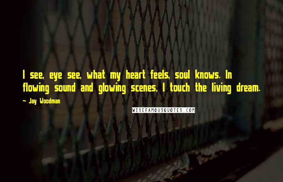 Jay Woodman Quotes: I see, eye see, what my heart feels, soul knows. In flowing sound and glowing scenes, I touch the living dream.