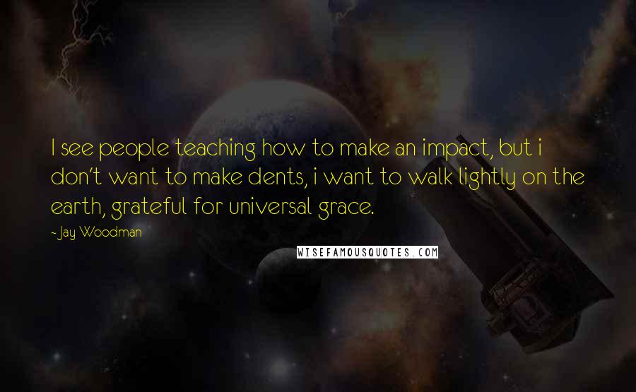 Jay Woodman Quotes: I see people teaching how to make an impact, but i don't want to make dents, i want to walk lightly on the earth, grateful for universal grace.