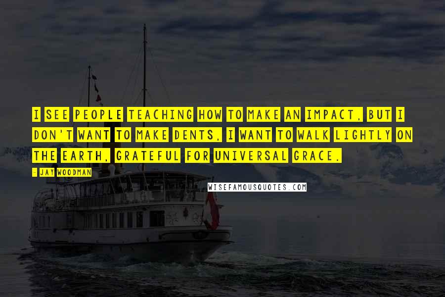 Jay Woodman Quotes: I see people teaching how to make an impact, but i don't want to make dents, i want to walk lightly on the earth, grateful for universal grace.