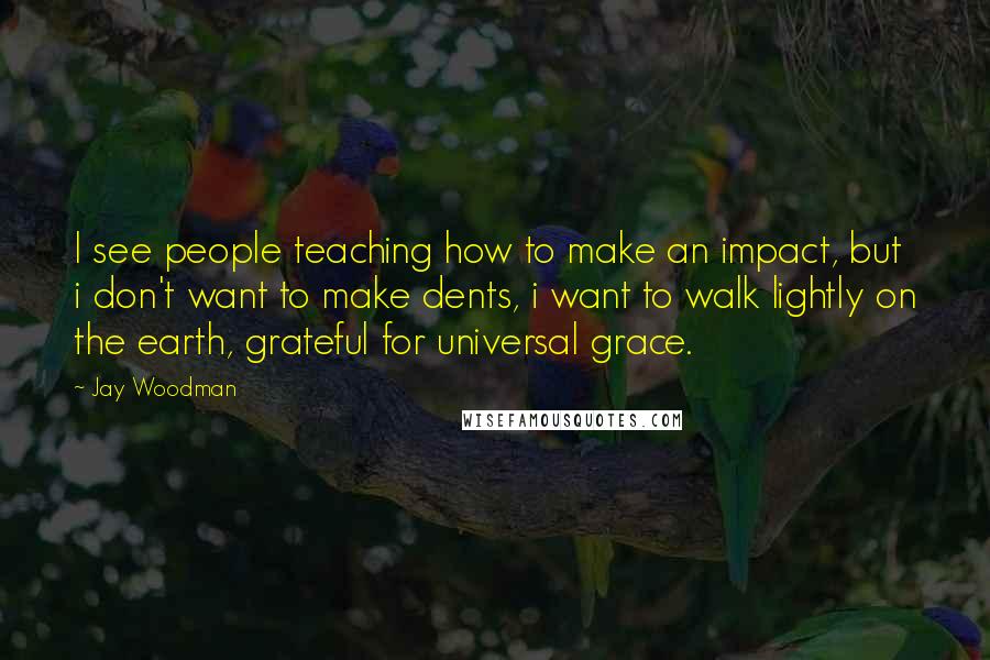 Jay Woodman Quotes: I see people teaching how to make an impact, but i don't want to make dents, i want to walk lightly on the earth, grateful for universal grace.