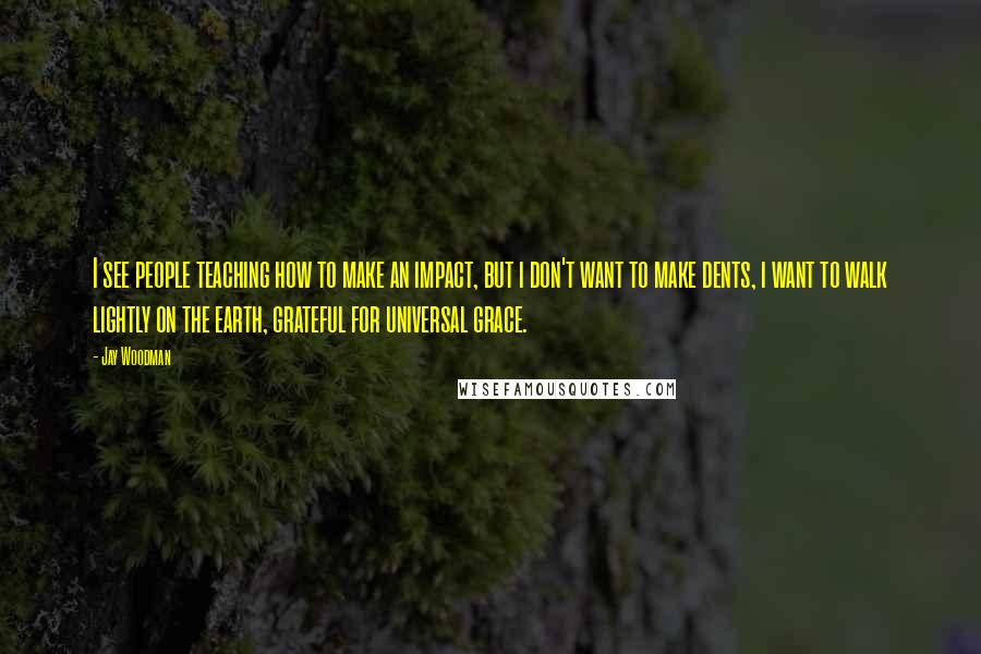 Jay Woodman Quotes: I see people teaching how to make an impact, but i don't want to make dents, i want to walk lightly on the earth, grateful for universal grace.