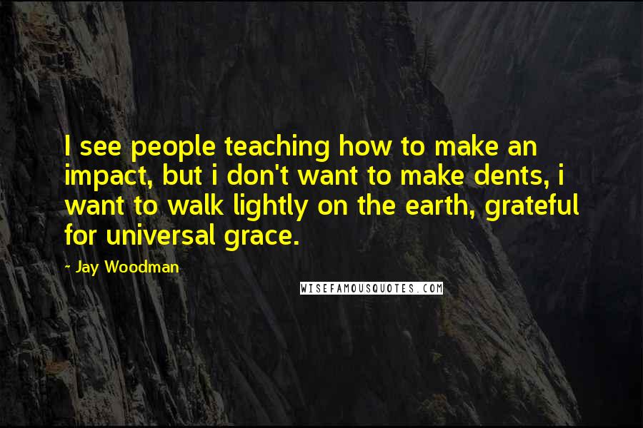 Jay Woodman Quotes: I see people teaching how to make an impact, but i don't want to make dents, i want to walk lightly on the earth, grateful for universal grace.