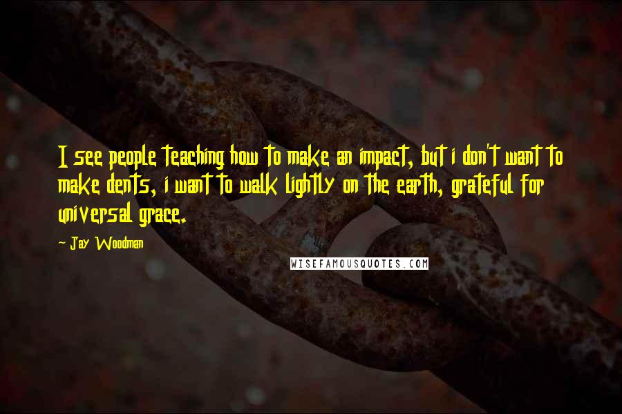 Jay Woodman Quotes: I see people teaching how to make an impact, but i don't want to make dents, i want to walk lightly on the earth, grateful for universal grace.