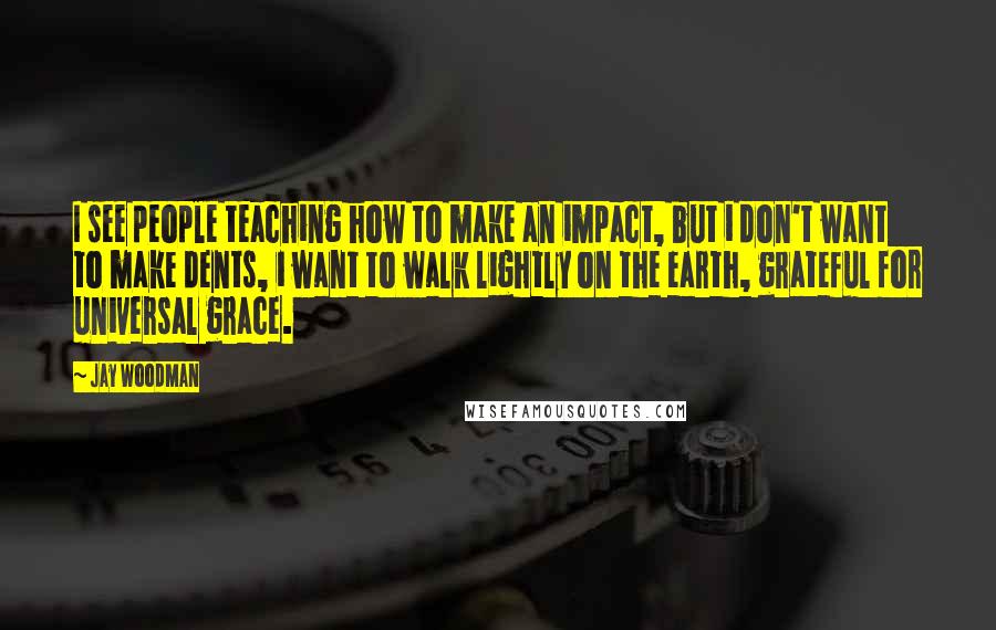 Jay Woodman Quotes: I see people teaching how to make an impact, but i don't want to make dents, i want to walk lightly on the earth, grateful for universal grace.