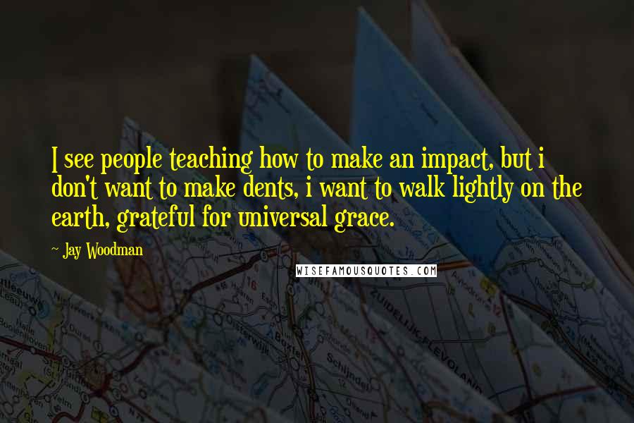 Jay Woodman Quotes: I see people teaching how to make an impact, but i don't want to make dents, i want to walk lightly on the earth, grateful for universal grace.