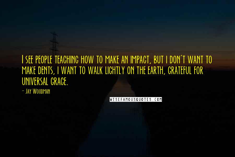 Jay Woodman Quotes: I see people teaching how to make an impact, but i don't want to make dents, i want to walk lightly on the earth, grateful for universal grace.
