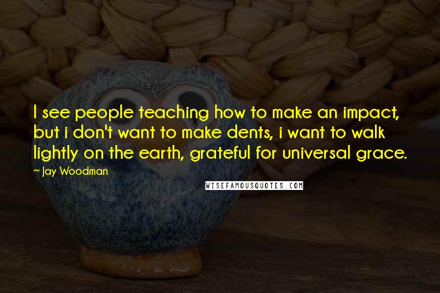 Jay Woodman Quotes: I see people teaching how to make an impact, but i don't want to make dents, i want to walk lightly on the earth, grateful for universal grace.