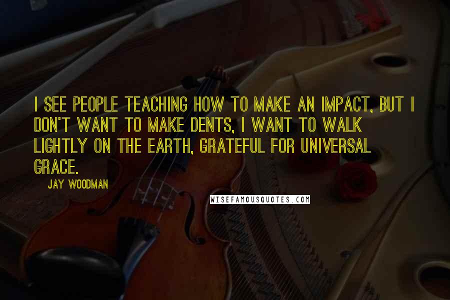 Jay Woodman Quotes: I see people teaching how to make an impact, but i don't want to make dents, i want to walk lightly on the earth, grateful for universal grace.