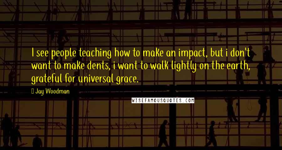 Jay Woodman Quotes: I see people teaching how to make an impact, but i don't want to make dents, i want to walk lightly on the earth, grateful for universal grace.