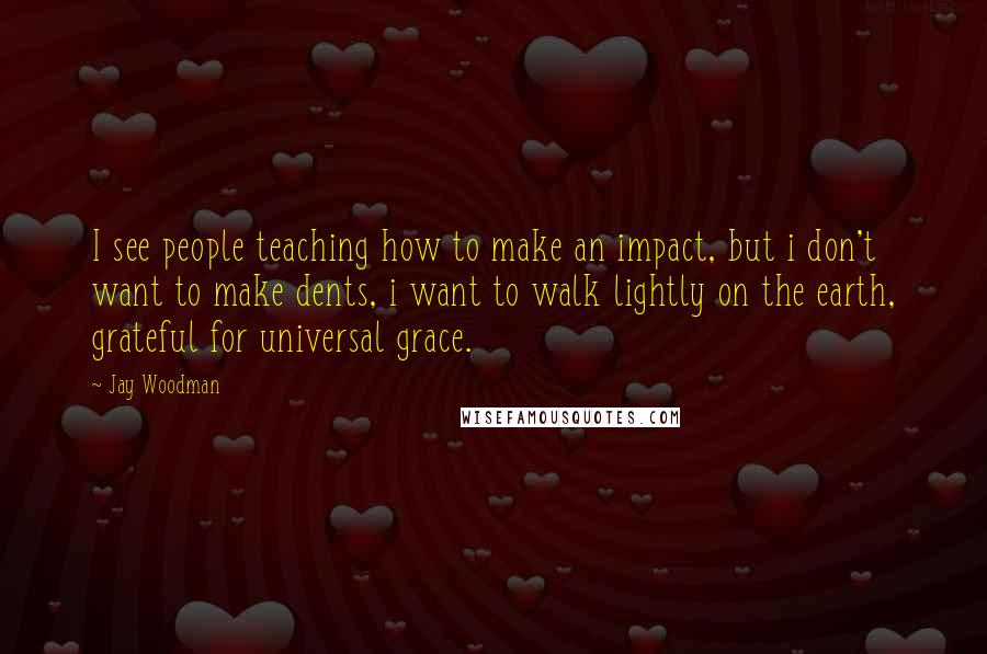 Jay Woodman Quotes: I see people teaching how to make an impact, but i don't want to make dents, i want to walk lightly on the earth, grateful for universal grace.