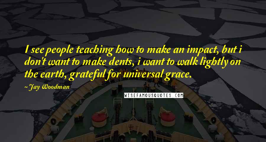 Jay Woodman Quotes: I see people teaching how to make an impact, but i don't want to make dents, i want to walk lightly on the earth, grateful for universal grace.
