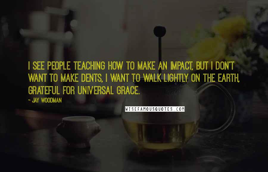Jay Woodman Quotes: I see people teaching how to make an impact, but i don't want to make dents, i want to walk lightly on the earth, grateful for universal grace.