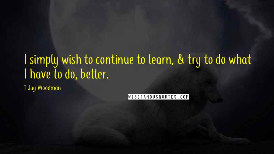 Jay Woodman Quotes: I simply wish to continue to learn, & try to do what I have to do, better.
