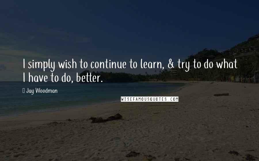 Jay Woodman Quotes: I simply wish to continue to learn, & try to do what I have to do, better.
