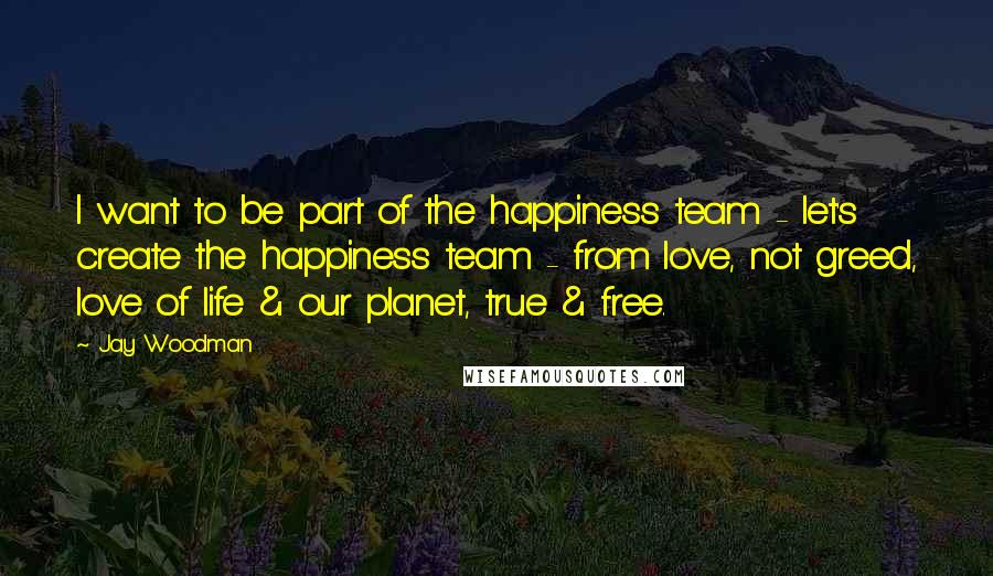 Jay Woodman Quotes: I want to be part of the happiness team - let's create the happiness team - from love, not greed, love of life & our planet, true & free.