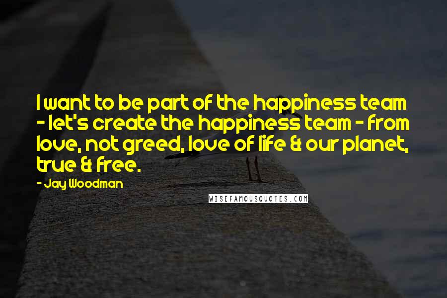 Jay Woodman Quotes: I want to be part of the happiness team - let's create the happiness team - from love, not greed, love of life & our planet, true & free.