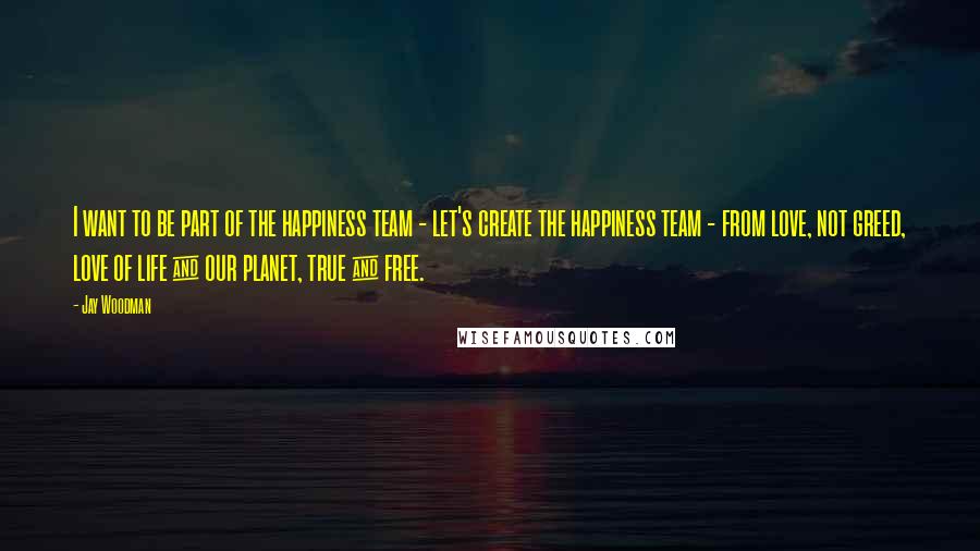 Jay Woodman Quotes: I want to be part of the happiness team - let's create the happiness team - from love, not greed, love of life & our planet, true & free.