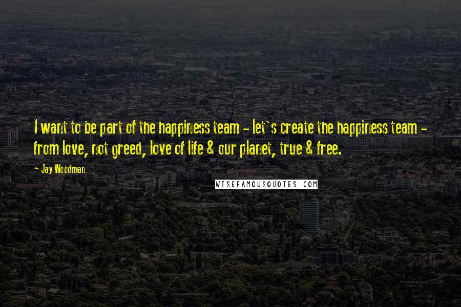 Jay Woodman Quotes: I want to be part of the happiness team - let's create the happiness team - from love, not greed, love of life & our planet, true & free.