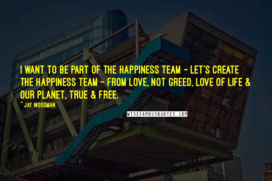 Jay Woodman Quotes: I want to be part of the happiness team - let's create the happiness team - from love, not greed, love of life & our planet, true & free.
