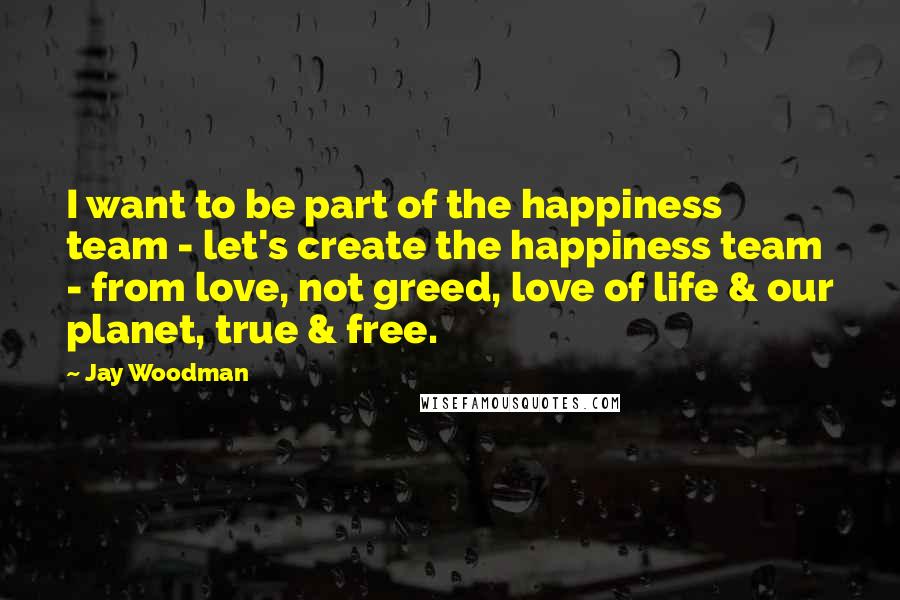 Jay Woodman Quotes: I want to be part of the happiness team - let's create the happiness team - from love, not greed, love of life & our planet, true & free.