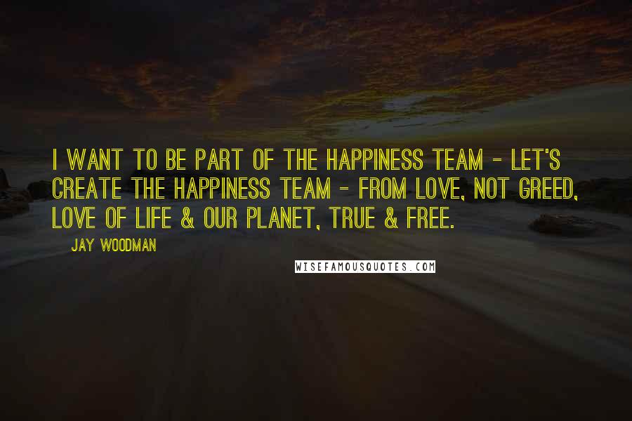 Jay Woodman Quotes: I want to be part of the happiness team - let's create the happiness team - from love, not greed, love of life & our planet, true & free.