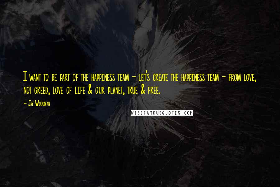 Jay Woodman Quotes: I want to be part of the happiness team - let's create the happiness team - from love, not greed, love of life & our planet, true & free.