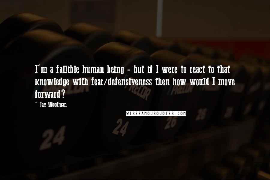 Jay Woodman Quotes: I'm a fallible human being - but if I were to react to that knowledge with fear/defensiveness then how would I move forward?