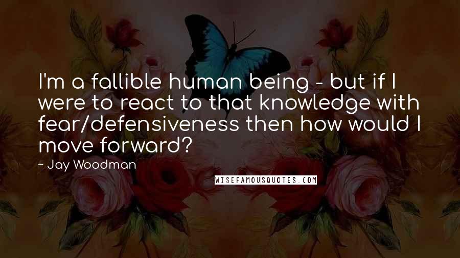 Jay Woodman Quotes: I'm a fallible human being - but if I were to react to that knowledge with fear/defensiveness then how would I move forward?