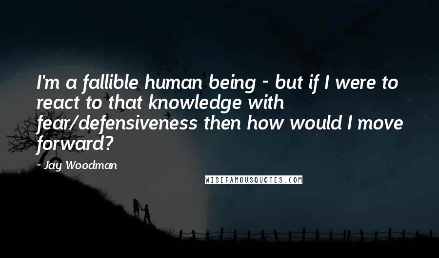 Jay Woodman Quotes: I'm a fallible human being - but if I were to react to that knowledge with fear/defensiveness then how would I move forward?
