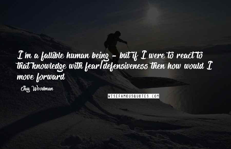 Jay Woodman Quotes: I'm a fallible human being - but if I were to react to that knowledge with fear/defensiveness then how would I move forward?