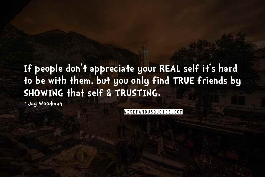 Jay Woodman Quotes: If people don't appreciate your REAL self it's hard to be with them, but you only find TRUE friends by SHOWING that self & TRUSTING.