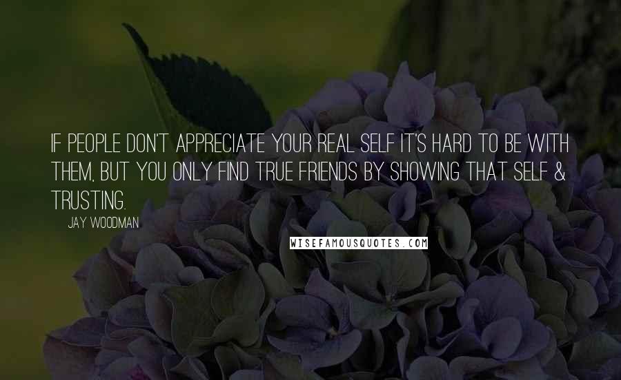 Jay Woodman Quotes: If people don't appreciate your REAL self it's hard to be with them, but you only find TRUE friends by SHOWING that self & TRUSTING.