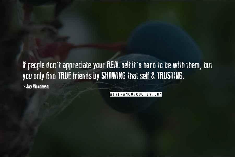 Jay Woodman Quotes: If people don't appreciate your REAL self it's hard to be with them, but you only find TRUE friends by SHOWING that self & TRUSTING.