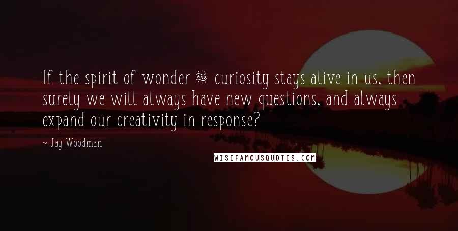 Jay Woodman Quotes: If the spirit of wonder & curiosity stays alive in us, then surely we will always have new questions, and always expand our creativity in response?