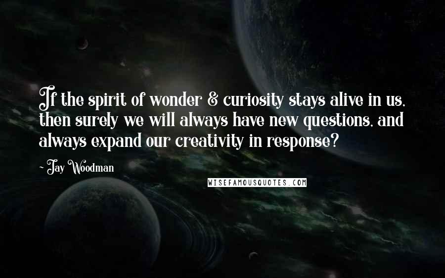Jay Woodman Quotes: If the spirit of wonder & curiosity stays alive in us, then surely we will always have new questions, and always expand our creativity in response?