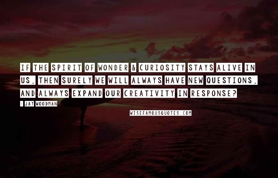 Jay Woodman Quotes: If the spirit of wonder & curiosity stays alive in us, then surely we will always have new questions, and always expand our creativity in response?