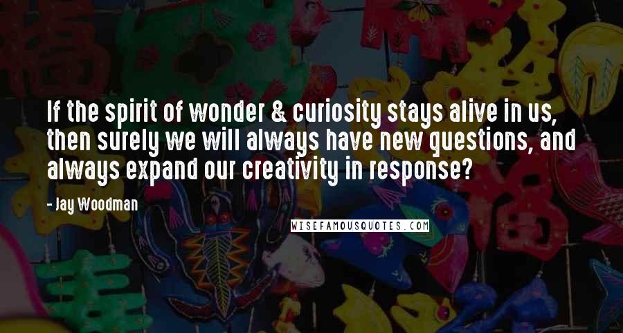 Jay Woodman Quotes: If the spirit of wonder & curiosity stays alive in us, then surely we will always have new questions, and always expand our creativity in response?