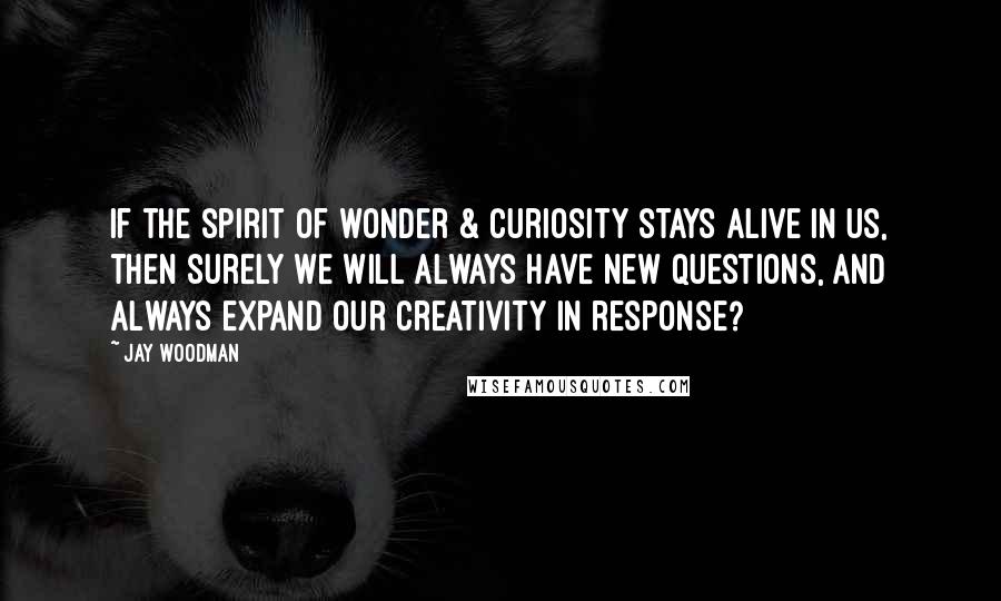 Jay Woodman Quotes: If the spirit of wonder & curiosity stays alive in us, then surely we will always have new questions, and always expand our creativity in response?