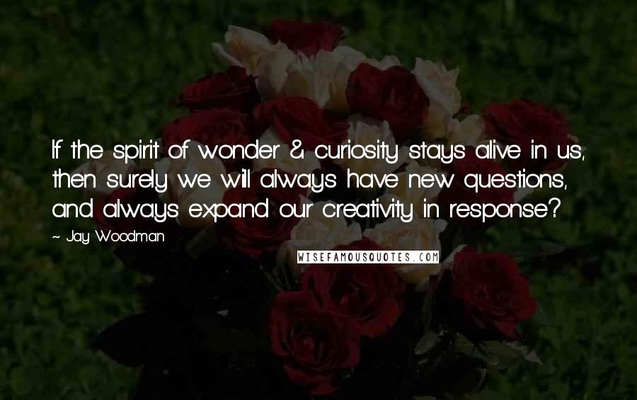 Jay Woodman Quotes: If the spirit of wonder & curiosity stays alive in us, then surely we will always have new questions, and always expand our creativity in response?